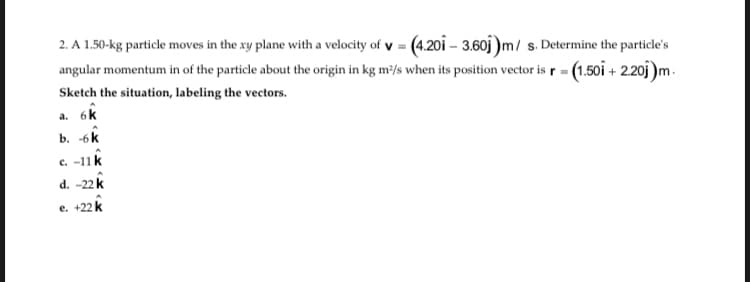 2. A 1.50-kg particle moves in the xy plane with a velocity of y = (4.20i – 3.60j )m/ s. Determine the particle's
angular momentum in of the particle about the origin in kg m²/s when its position vector is r = (1.50i + 2.20j)m.
Sketch the situation, labeling the vectors.
a. 6k
b. -6k
c. -11k
d. -22 k
e. +22 k
