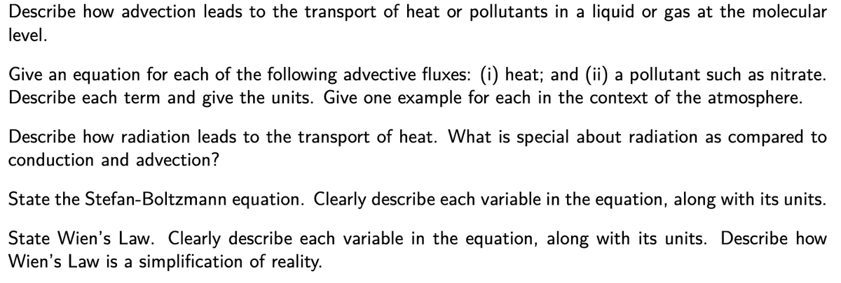 Describe how advection leads to the transport of heat or pollutants in a liquid or gas at the molecular
level.
Give an equation for each of the following advective fluxes: (i) heat; and (ii) a pollutant such as nitrate.
Describe each term and give the units. Give one example for each in the context of the atmosphere.
Describe how radiation leads to the transport of heat. What is special about radiation as compared to
conduction and advection?
State the Stefan-Boltzmann equation. Clearly describe each variable in the equation, along with its units.
State Wien's Law. Clearly describe each variable in the equation, along with its units. Describe how
Wien's Law is a simplification of reality.
