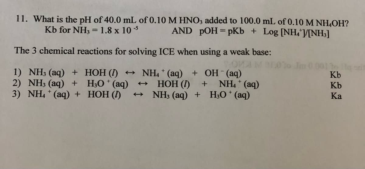 11. What is the pH of 40.0 mL of 0.10 M HNO3 added to 100.0 mL of 0.10 M NH,OH?
AND pOH= pKb + Log [NH,V[NH;]
Kb for NH3
1.8 x 10 3
The 3 chemical reactions for solving ICE when using a weak b
base:
1) NH3 (aq) + HOH (I) +→ NH4 * (aq)
2) NH3 (aq) + H;O* (aq)
3) NH4 (aq) + HOH (I)
+ OH (aq)
NH, * (aq)
Kb
НОН ()
NH3 (aq) + H;O * (aq)
Kb
Ка
