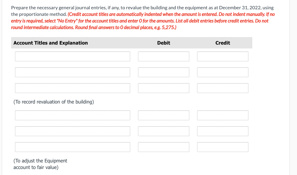 Prepare the necessary general journal entries, if any, to revalue the building and the equipment as at December 31, 2022, using
the proportionate method. (Credit account titles are automatically indented when the amount is entered. Do not indent manually. If no
entry is required, select "No Entry" for the account titles and enter O for the amounts. List all debit entries before credit entries. Do not
round intermediate calculations. Round final answers to O decimal places, e.g. 5,275.)
Account Titles and Explanation
(To record revaluation of the building)
(To adjust the Equipment
account to fair value)
Debit
Credit