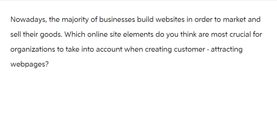 Nowadays, the majority of businesses build websites in order to market and
sell their goods. Which online site elements do you think are most crucial for
organizations to take into account when creating customer - attracting
webpages?