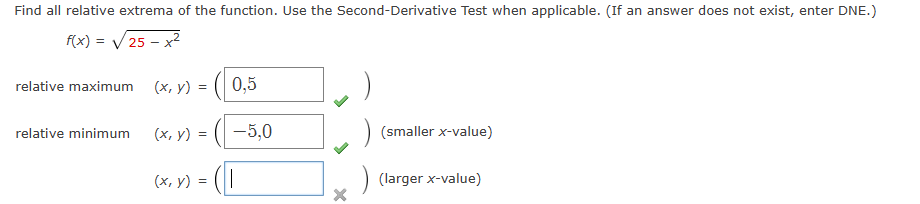 Find all relative extrema of the function. Use the Second-Derivative Test when applicable. (If an answer does not exist, enter DNE.)
f(x) = √25 - x²
relative maximum
relative minimum
(x, y) =
(x, y) =
(x, y) =
0,5
-5,0
||
X
(smaller x-value)
(larger x-value)