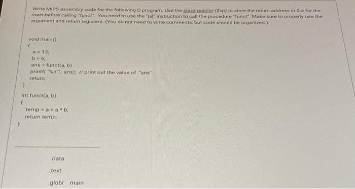 Write MIPS assembly code for the following C program. Use the stack pointer (Ssp) to store the return address in Sra for the
main before calling funct You need to use the "jal" instruction to call the procedure "funct Make sure to properly use the
argument and return registers. (You do not need to write comments, but code should be organized)
void main)
a= 13,
b 6:
ans funct(a, b)
printf( "%d, ans); // print out the value of "ans"
return
int funct(a, b)
temp - a+ab,
return temp;
data
text
globi main
