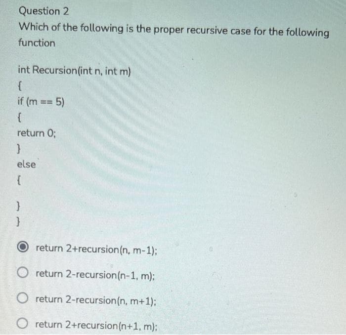 Question 2
Which of the following is the proper recursive case for the following
function
int Recursion(int n, int m)
{
if (m == 5)
{
return 0;
else
{
O return 2+recursion (n, m-1);
O return 2-recursion(n-1, m):
return 2-recursion(n, m+1):
O return 2+recursion(n+1, m);
