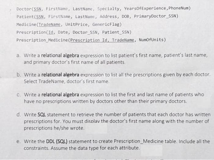 Doctor (SSN, FirstName, LastName, Specialty, Years0fExperience, PhoneNum)
Patient(SSN, FirstName, LastName, Address, DOB, PrimaryDoctor_SSN)
Medicine(TradeName, UnitPrice, GenericFlag)
Prescription(Id, Date, Doctor_SSN, Patient_SSN)
Prescription Medicine(Prescription Id, TradeName, NumofUnits)
a. Write a relational algebra expression to list patient's first name, patient's last name,
and primary doctor's first name of all patients.
b. Write a relational algebra expression to list all the prescriptions given by each doctor.
Select TradeName, doctor's first name.
c. Write a relational algebra expression to list the first and last name of patients who
have no prescriptions written by doctors other than their primary doctors.
d. Write SQL statement to retrieve the number of patients that each doctor has written
prescriptions for. You must displav the doctor's first name along with the number of
prescriptions he/she wrote.
e. Write the DDL (SQL) statement to create Prescription_Medicine table. Include all the
constraints. Assume the data type for each attribute.
