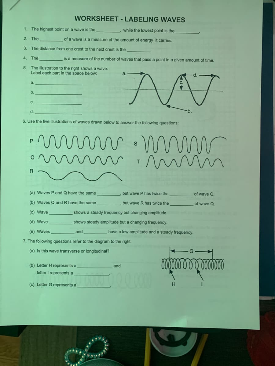 WORKSHEET - LABELING WAVES
1. The highest point on a wave is the
while the lowest point is the
2. The
of a wave is a measure of the amount of energy it carries.
3. The distance from one crest to the next crest is the
4. The
is a measure of the number of waves that pass a point in a given amount of time.
5. The illustration to the right shows a wave.
Label each part in the space below:
a.
d.
a.
b.
C.
d.
6. Use the five illustrations of waves drawn below to answer the following questions:
T.
R
(a) Waves P and Q have the same
but wave P has twice the
of wave Q.
(b) Waves Q and R have the same
but wave R has twice the
of wave Q.
(c) Wave
shows a steady frequency but changing amplitude.
(d) Wave
shows steady amplitude but a changing frequency.
(e) Waves
and
have a low amplitude and a steady frequency.
7. The following questions refer to the diagram to the right:
(a) Is this wave transverse or longitudinal?
0000000 0000
(b) Letter H represents a
and
letter I represents a
(c) Letter G represents a
