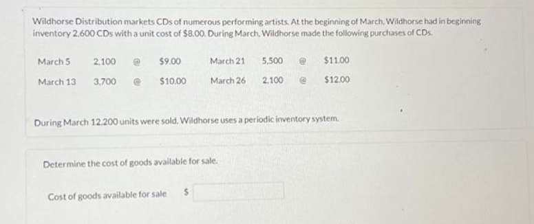 Wildhorse Distribution markets CDs of numerous performing artists. At the beginning of March, Wildhorse had in beginning
inventory 2,600 CDs with a unit cost of $8.00. During March, Wildhorse made the following purchases of CDs.
March 5
March 13
2,100
3,700
$9.00
$10.00
March 21
March 26
Determine the cost of goods available for sale.
Cost of goods available for sale
5,500
2,100
During March 12,200 units were sold. Wildhorse uses a periodic inventory system.
$11.00
$12.00