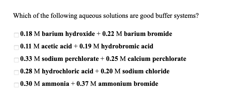 Which of the following aqueous solutions are good buffer systems?
0.18 M barium hydroxide + 0.22 M barium bromide
O0.11 M acetic acid + 0.19 M hydrobromic acid
0.33 M sodium perchlorate + 0.25 M calcium perchlorate
O 0.28 M hydrochloric acid + 0.20 M sodium chloride
0.30 M ammonia + 0.37 M ammonium bromide
