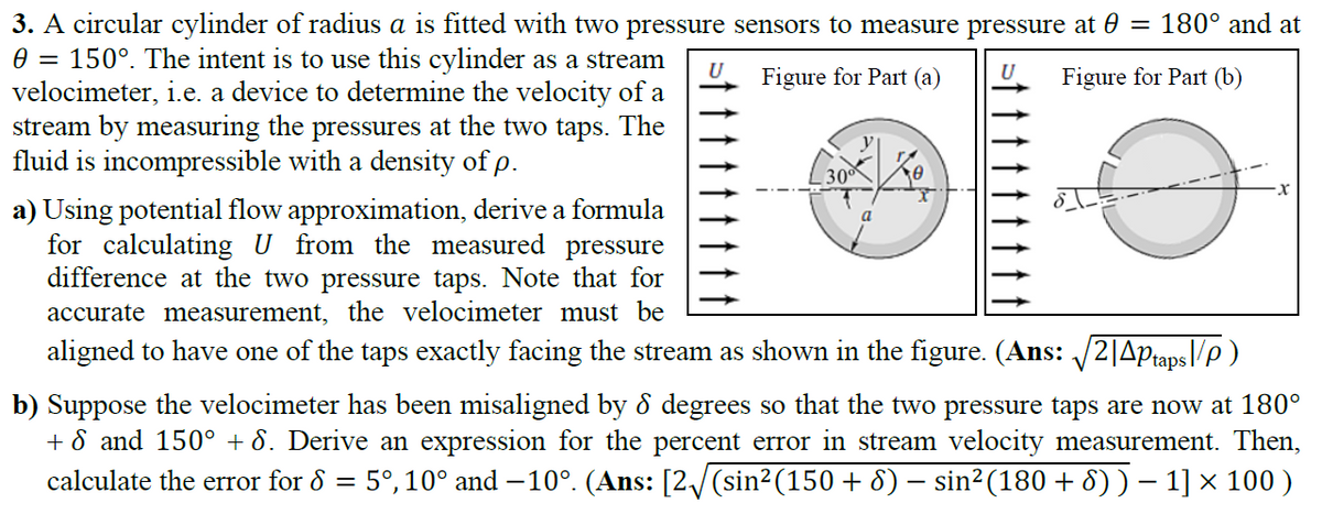3. A circular cylinder of radius a is fitted with two pressure sensors to measure pressure at 0 = 180° and at
150°. The intent is to use this cylinder as a stream
velocimeter, i.e. a device to determine the velocity of a
stream by measuring the pressures at the two taps. The
fluid is incompressible with a density of p.
Figure for Part (a)
U
Figure for Part (b)
30
a) Using potential flow approximation, derive a formula
for calculating U from the measured pressure
difference at the two pressure taps. Note that for
accurate measurement, the velocimeter must be
aligned to have one of the taps exactly facing the stream as shown in the figure. (Ans: 2|Aptaps|/p )
b) Suppose the velocimeter has been misaligned by ổ degrees so that the two pressure taps are now at 180°
+ 8 and 150° + 8. Derive an expression for the percent error in stream velocity measurement. Then,
calculate the error for 8 = 5°,10° and –10°. (Ans: [2/(sin2(150 + 8) – sin²(180 + 8) )– 1] × 100 )
