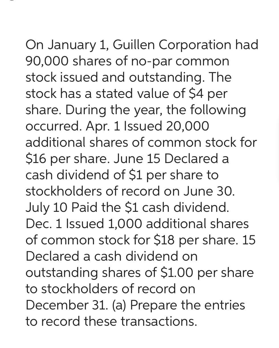On January 1, Guillen Corporation had
90,000 shares of no-par common
stock issued and outstanding. The
stock has a stated value of $4 per
share. During the year, the following
occurred. Apr. 1 Issued 20,000
additional shares of common stock for
$16 per share. June 15 Declared a
cash dividend of $1 per share to
stockholders of record on June 30.
July 10 Paid the $1 cash dividend.
Dec. 1 Issued 1,000 additional shares
of common stock for $18 per share. 15
Declared a cash dividend on
outstanding shares of $1.00 per share
to stockholders of record on
December 31. (a) Prepare the entries
to record these transactions.