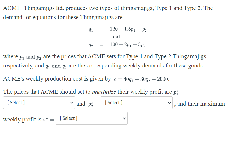 ACME Thingamjigs ltd. produces two types of thingamajigs, Type 1 and Type 2. The
demand for equations for these Thingamajigs are
91 = 120 1.5p₁ + P₂
and
=
92
100+2p13p2
where
P₁ and P2₂ are the prices that ACME sets for Type 1 and Type 2 Thingamajigs,
respectively, and ₁ and 2 are the corresponding weekly demands for these goods.
ACME's weekly production cost is given by c= 40q₁ +30q₂ + 2000.
The prices that ACME should set to maximize their weekly profit are p
[Select]
and p
[Select]
and their maximum
=
weekly profit is * =
[Select]