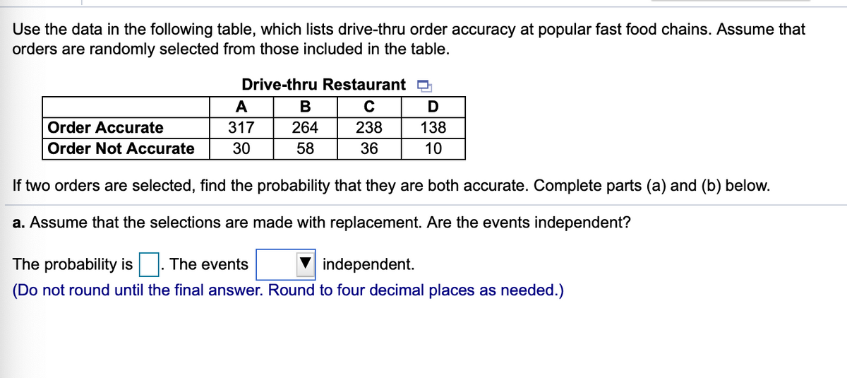 Use the data in the following table, which lists drive-thru order accuracy at popular fast food chains. Assume that
orders are randomly selected from those included in the table.
Drive-thru Restaurant D
A
В
C
Order Accurate
317
264
238
138
Order Not Accurate
30
58
36
10
If two orders are selected, find the probability that they are both accurate. Complete parts (a) and (b) below.
a. Assume that the selections are made with replacement. Are the events independent?
The probability is |. The events
independent.
(Do not round until the final answer. Round to four decimal places as needed.)
