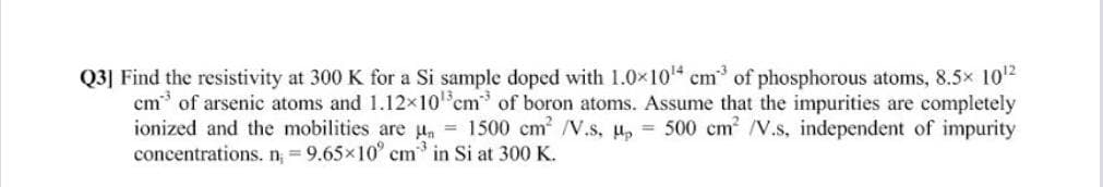 Q3] Find the resistivity at 300 K for a Si sample doped with 1.0x10 cm of phosphorous atoms, 8.5x 102
cm of arsenic atoms and 1.12x10 cm of boron atoms. Assume that the impurities are completely
ionized and the mobilities are µn = 1500 cm /V.s, u, 500 cm /V.s, independent of impurity
concentrations. n = 9.65×10' cm in Si at 300 K.
