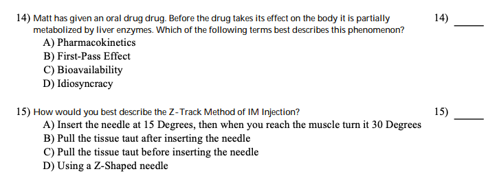 14) Matt has given an oral drug drug. Before the drug takes its effect on the body it is partially
metabolized by liver enzymes. Which of the following terms best describes this phenomenon?
A) Pharmacokinetics
B) First-Pass Effect
C) Bioavailability
D) Idiosyncracy
14)
15) How would you best describe the Z-Track Method of IM Injection?
A) Insert the needle at 15 Degrees, then when you reach the muscle turn it 30 Degrees
B) Pull the tissue taut after inserting the needle
C) Pull the tissue taut before inserting the needle
D) Using a Z-Shaped needle
15)
