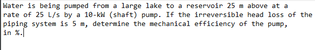 Water is being pumped from a large lake to a reservoir 25 m above at a
rate of 25 L/s by a 10-kW (shaft) pump. If the irreversible head loss of the
piping system is 5 m, determine the mechanical efficiency of the pump,
in %.
