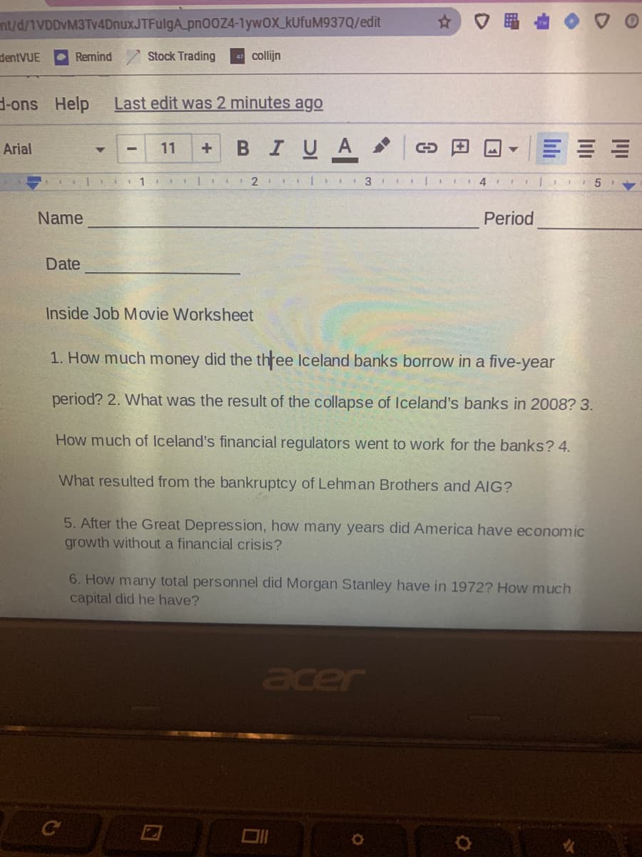 nt/d/1VDDVM3Tv4DnuxJTFulgA_pn00Z4-1ywOX_kUfuM937Q/edit
☆)口畢
dentVUE
Remind
Stock Trading
collijn
d-ons Help
Last edit was 2 minutes ago
в IU A
Arial
11
I 2 II|I II 31
Name
Period
Date
Inside Job Movie Worksheet
1. How much money did the three Iceland banks borrow in a five-year
ее
period? 2. What was the result of the collapse of Iceland's banks in 2008? 3.
How much of Iceland's financial regulators went to work for the banks? 4.
What resulted from the bankruptcy of Lehman Brothers and AIG?
5. After the Great Depression, how many years did America have economic
growth without a financial crisis?
6. How many total personnel did Morgan Stanley have in 1972? How much
capital did he have?
lıli

