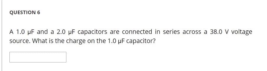 QUESTION 6
A 1.0 µF and a 2.0 µF capacitors are connected in series across a 38.0 V voltage
source. What is the charge on the 1.0 µF capacitor?
