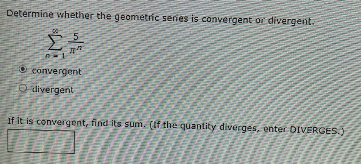 Determine whether the geometric series is convergent or divergent.
convergent
O divergent
If it is convergent, find its sum. (If the quantity diverges, enter DIVERGES.)
