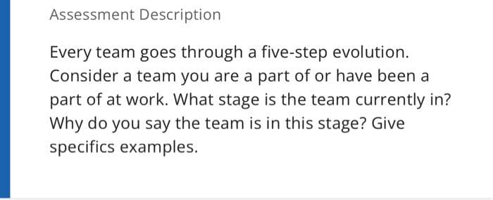 Assessment Description
Every team goes through a five-step evolution.
Consider a team you are a part of or have been a
part of at work. What stage is the team currently in?
Why do you say the team is in this stage? Give
specifics examples.