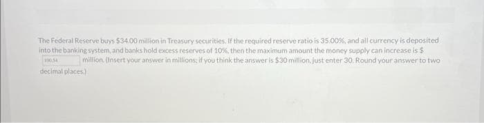 The Federal Reserve buys $34.00 million in Treasury securities. If the required reserve ratio is 35.00%, and all currency is deposited
into the banking system, and banks hold excess reserves of 10%, then the maximum amount the money supply can increase is $
million. (Insert your answer in millions, if you think the answer is $30 million, just enter 30. Round your answer to two
decimal places.)
100.54