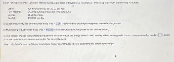 Lillian Fok is president of Lakefront Manufacturing, a producer of bicycle tires. Fok makes 1,000 tires per day with the following resources:
D
425 hours per day @ $12.00 per hour
21,000 pounds per day @ $1.00 per pound
$5,250 per day
$10,000 per day
a) Labor productivity per labor hour for these tires= 2.35 tires/labor hour (round your response to two decimal places).
b) Multifactor productivity for these tires= 0.0243 tires/dollar (round your response to four decimal places).
c) The percent change in multifactor productivity if Fok can reduce the energy bill by $1,000 per day without cutting production or changing any other inputs =% (enter
your response as a percentage rounded to two decimal places).
Note: calculate the new multifactor productivity to four decimal places before calculating the percentage change.
Labor
Raw Material:
Energy:
Capital: