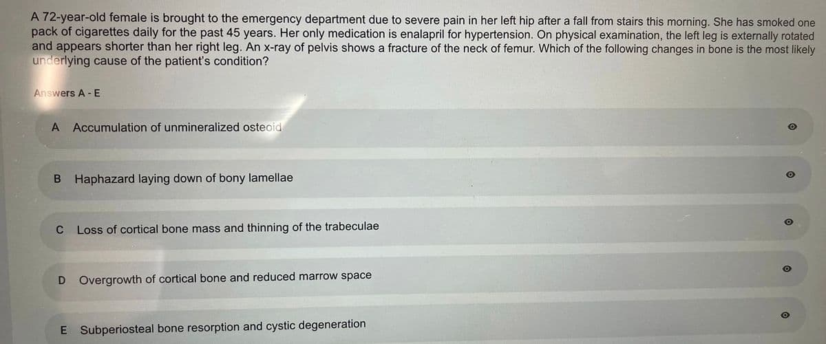 A 72-year-old female is brought to the emergency department due to severe pain in her left hip after a fall from stairs this morning. She has smoked one
pack of cigarettes daily for the past 45 years. Her only medication is enalapril for hypertension. On physical examination, the left leg is externally rotated
and appears shorter than her right leg. An x-ray of pelvis shows a fracture of the neck of femur. Which of the following changes in bone is the most likely
underlying cause of the patient's condition?
Answers A - E
A Accumulation of unmineralized osteoid
B Haphazard laying down of bony lamellae
C
Loss of cortical bone mass and thinning of the trabeculae
D Overgrowth of cortical bone and reduced marrow space
E Subperiosteal bone resorption and cystic degeneration
O
O
O