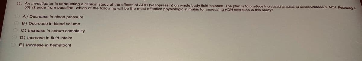 11. An investigator is conducting a clinical study of the effects of ADH (vasopressin) on whole body fluid balance. The plan is to produce increased circulating concentrations of ADH. Following a
5% change from baseline, which of the following will be the most effective physiologic stimulus for increasing ADH secretion in this study?
A) Decrease in blood pressure
B) Decrease in blood volume
C) Increase in serum osmolality
D) Increase in fluid intake
E) Increase in hematocrit