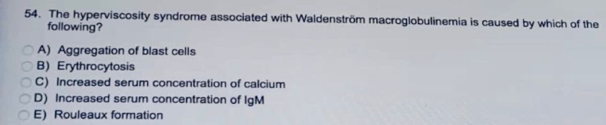 54. The hyperviscosity syndrome associated with Waldenström macroglobulinemia is caused by which of the
following?
A) Aggregation of blast cells
B) Erythrocytosis
C) Increased serum concentration of calcium
D) Increased serum concentration of IgM
E) Rouleaux formation