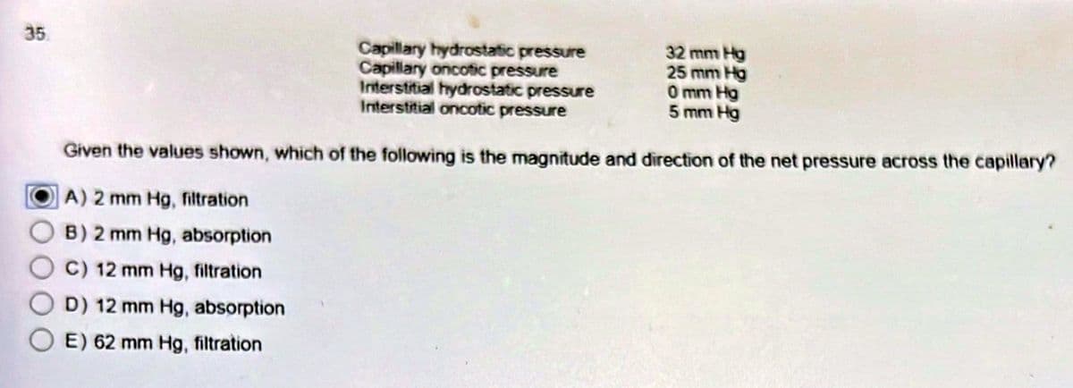 35.
Capillary hydrostatic pressure
Capillary oncotic pressure
Interstitial hydrostatic pressure
Interstitial oncotic pressure
32 mm Hg
25 mm Hg
0 mm Hg
5 mm Hg
Given the values shown, which of the following is the magnitude and direction of the net pressure across the capillary?
A) 2 mm Hg, filtration
B) 2 mm Hg, absorption
C) 12 mm Hg, filtration
D) 12 mm Hg, absorption
E) 62 mm Hg, filtration