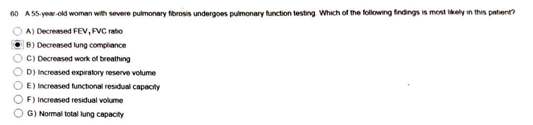 60 A 55-year-old woman with severe pulmonary fibrosis undergoes pulmonary function testing. Which of the following findings is most likely in this patient?
OA) Decreased FEV, FVC ratio
● B) Decreased lung compliance
OC) Decreased work of breathing
O O O O O
OD) Increased expiratory reserve volume
E) Increased functional residual capacity
Increased residual volume
G) Normal total lung capacity
OF)
