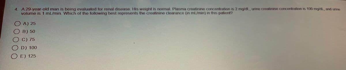 4. A 29-year-old man is being evaluated for renal disease. His weight is normal. Plasma creatinine concentration is 2 mg/dL, urine creatinine concentration is 100 mg/dL, and urine
volume is 1 mL/min. Which of the following best represents the creatinine clearance (in ml/min) in this patient?
A) 25
B) 50
O
C) 75
O
D) 100
O E) 125