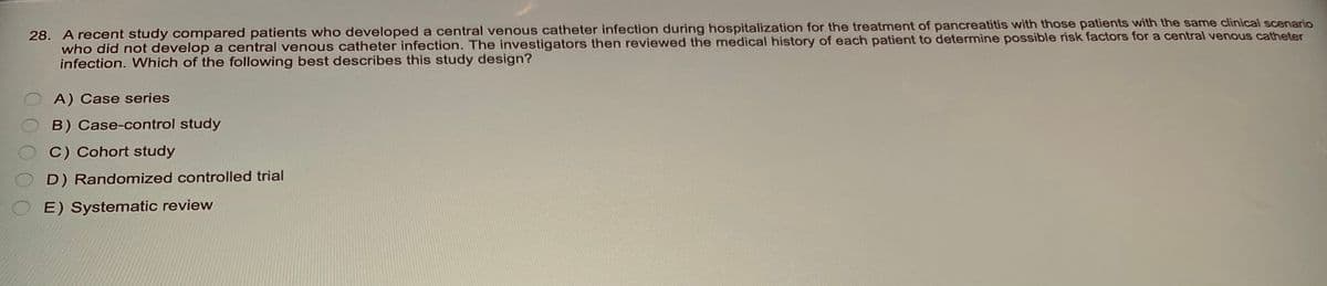 28. A recent study compared patients who developed a central venous catheter infection during hospitalization for the treatment of pancreatitis with those patients with the same clinical scenario
who did not develop a central venous catheter infection. The investigators then reviewed the medical history of each patient to determine possible risk factors for a central venous catheter
infection. Which of the following best describes this study design?
A) Case series
B) Case-control study
C) Cohort study
D) Randomized controlled trial
E) Systematic review