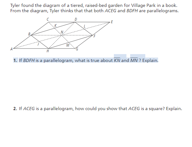 Tyler found the diagram of a tiered, raised-bed garden for Village Park in a book.
From the diagram, Tyler thinks that that both ACEG and BDFH are parallelograms.
H
1. If BDFH is a parallelogram, what is true about KN and MN ? Explain.
2. If ACEG is a parallelogram, how could you show that ACEG is a square? Explain.
