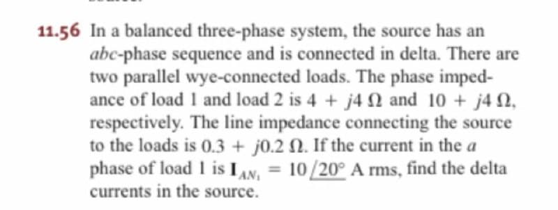 11.56 In a balanced three-phase system, the source has an
abc-phase sequence and is connected in delta. There are
two parallel wye-connected loads. The phase imped-
ance of load 1 and load 2 is 4 + j4 Q and 10 + j40,
respectively. The line impedance connecting the source
to the loads is 0.3 + j0.2 N. If the current in the a
phase of load 1 is IAN, = 10/20° A rms, find the delta
%3D
currents in the source.
