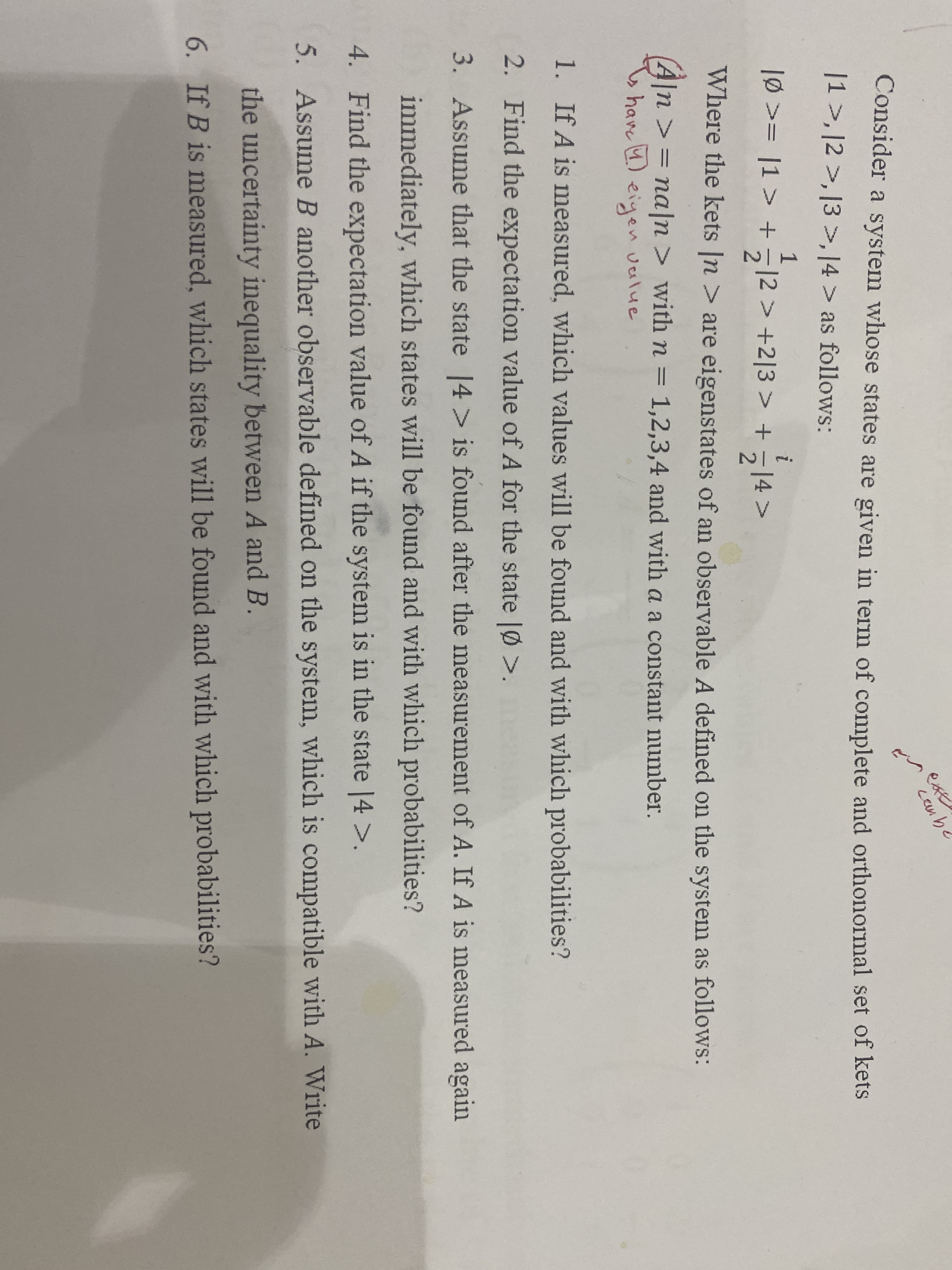 ext
cenb.
Consider a system whose states are given in term of complete and orthonormal set of kets
|1>, |2 >, [3 >,14 > as follows:
1
1p >= |1 > + 기2 > +2|3 > + 기4 >
i
214>
Where the kets |n > are eigenstates of an observable A defined on the system as follows:
2
A]n
> = na|n > with n = 1,2,3,4 and with a a constant number.
have 4) eiyen vealue
1. If A is measured, which values will be found and with which probabilities?
2. Find the expectation value of A for the state |Ø >.
3. Assume that the state 14> is found after the measurement of A. If A is measured again
immediately, which states will be found and with which probabilities?
4. Find the expectation value of A if the system is in the state |4 >.
5. Assume B another observable defined on the system, which is compatible with A. Write
the uncertainty inequality between A and B.
6. If B is measured, which states will be found and with which probabilities?
