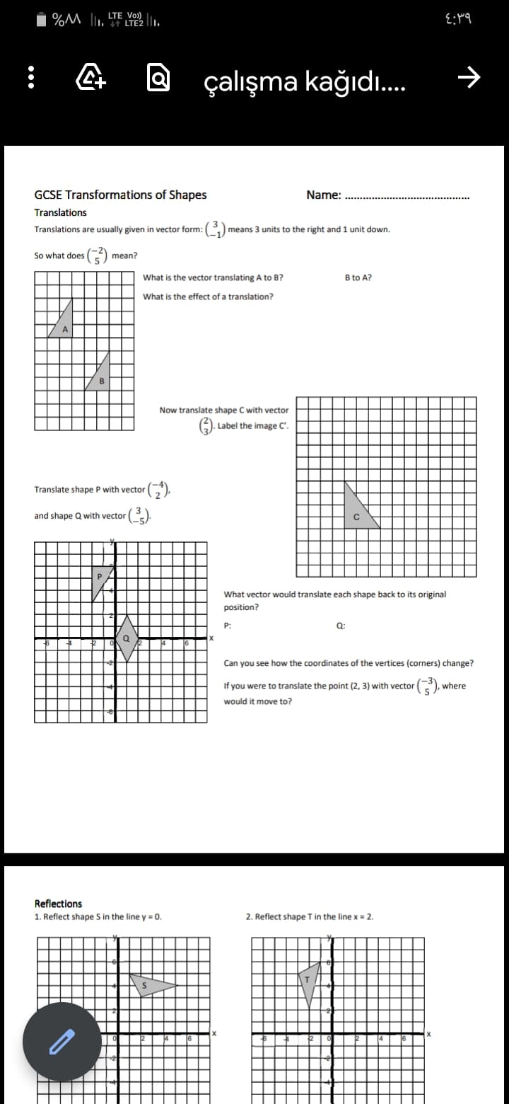 1 %M l. LTE2 .
LTE Vo)
Q çalışma kağıdı.
GCSE Transformations of Shapes
Name:
Translations
Translations are usually given in vector form: ()
means 3 units to the right and 1 unit down.
So what does
mean?
What is the vector translating A to B?
B to A?
What is the effect of a translation?
Now translate shape C with vector
|. Label the image C'.
Translate shape P with vector
and shape Q with vector
What vector would translate each shape back to its original
position?
P:
Q:
Can you see how the coordinates of the vertices (corners) change?
If you were to translate the point (2, 3) with vector
), where
would it move to?
Reflections
1. Reflect shape S in the line y = 0.
2. Reflect shape Tin the line x = 2.
