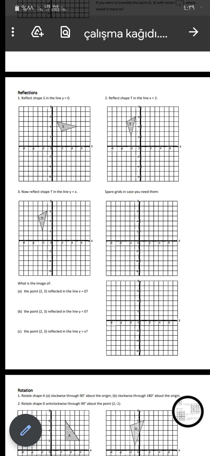 If you were to translate the point (2, 3) with vector P), where
LTE Vo)
LTE2 1.
would it move to?
@ çalışma kağıdı.
->
Reflections
1. Reflect shape S in the line y = 0.
2. Reflect shape T in the line x = 2.
3. Now reflect shape T in the line y = x.
Spare grids in case you need them:
What is the image of:
(a) the point (2, 3) reflected in the line x = 0?
(b) the point (2, 3) reflected in the line y = 0?
(c) the point (2, 3) reflected in the line y = x?
Rotation
1. Rotate shape A (a) clockwise through 90° about the origin; (b) clockwise through 180° about the origin.
2. Rotate shape D anticlockwise through 90° about the point (2,-1).
D.
