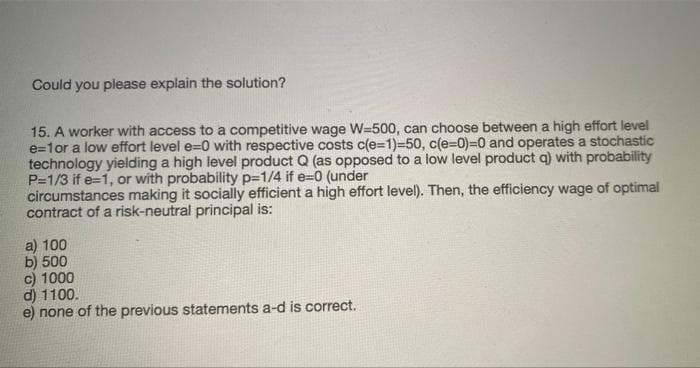 Could you please explain the solution?
15. A worker with access to a competitive wage W=500, can choose between a high effort level
e=1or a low effort level e=0 with respective costs c(e=1)=50, c(e=0)%3D0 and operates a stochastic
technology yielding a high level product Q (as opposed to a low level product a) with probability
P=1/3 if e=1, or with probability p=1/4 if e=0 (under
circumstances making it socially efficient a high effort level). Then, the efficiency wage of optimal
contract of a risk-neutral principal is:
a) 100
b) 500
c) 1000
d) 1100.
e) none of the previous statements a-d is correct.
