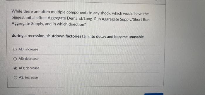 While there are often multiple components in any shock, which would have the
biggest initial effect Aggregate Demand/Long Run Aggregate Supply/Short Run
Aggregate Supply, and in which direction?
during a recession, shutdown factories fall into decay and become unusable
AD; increase
O AS: decrease
AD; decrease
O AS; increase
