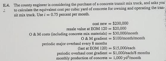 E.4. The county engineer is considering the purchase of a concrete transit mix truck, and asks you
to calculate the equivalent cost per cubic yard of concrete for owning and operating the tran-
sit mix truck. Use i 0.75 percent per month.
cost new = $200,000
resale value at EOM 120 $20,000
O & M costs (including concrete mix materials) = $30,000/month
O & M gradient = $100/month/month
%3D
periodic major overhaul every 8 months
(last at EOM 120) = $15,000/cach
periodic overhaul cost gradient = $1,000/each/8 months
1,000 yd'/month
monthly production of concrete =

