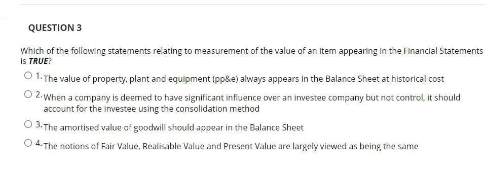 QUESTION 3
Which of the following statements relating to measurement of the value of an item appearing in the Financial Statements
is TRUE?
O 1. The value of property, plant and equipment (pp&e) always appears in the Balance Sheet at historical cost
O 2. When a company is deemed to have significant influence over an investee company but not control, it should
account for the investee using the consolidation method
O 3. The amortised value of goodwill should appear in the Balance Sheet
O 4. The notions of Fair Value, Realisable Value and Present Value are largely viewed as being the same

