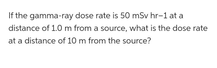 If the gamma-ray dose rate is 50 mSv hr-1 at a
distance of 1.0 m from a source, what is the dose rate
at a distance of 10 m from the source?
