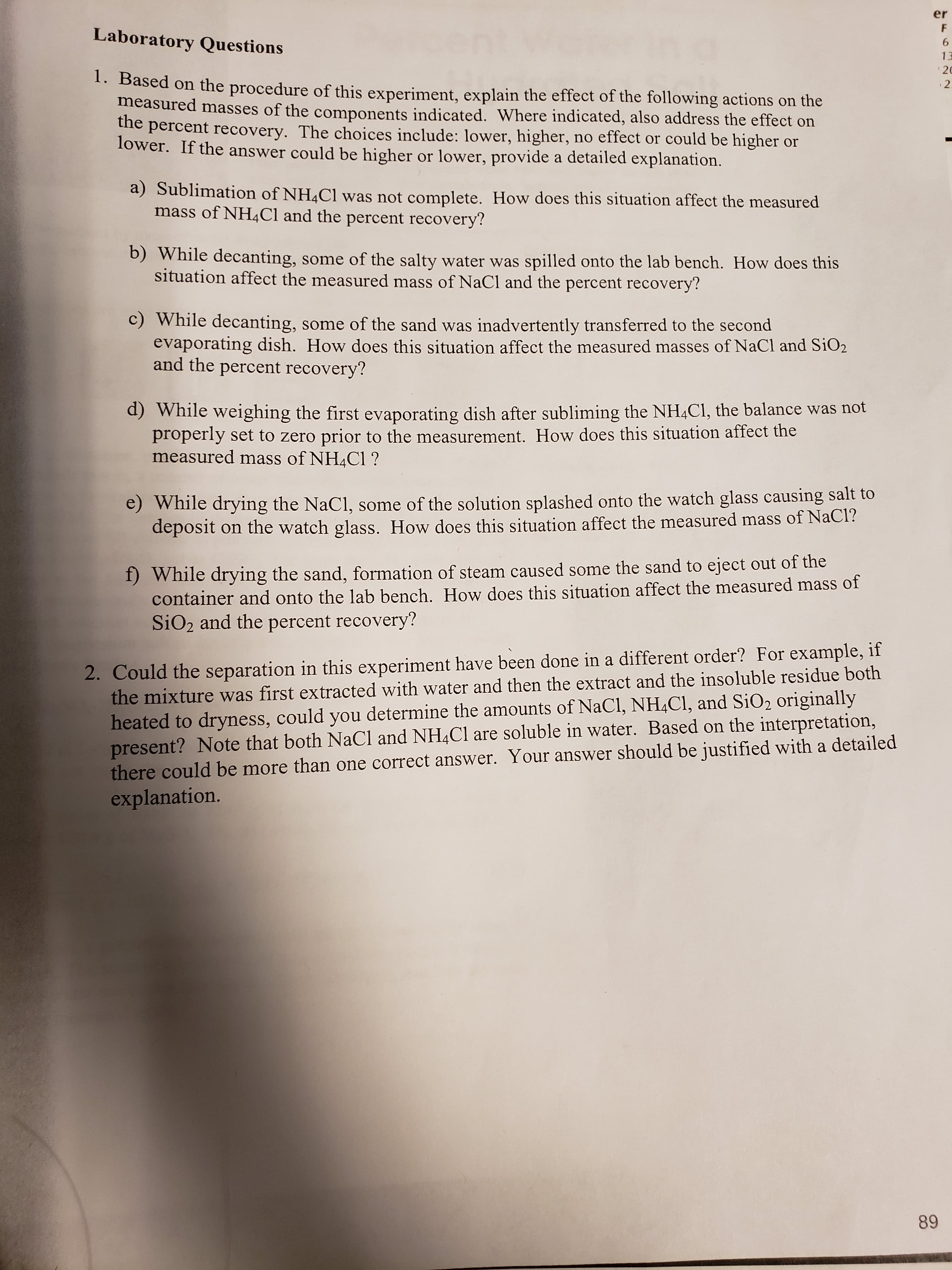 er
F
Laboratory Questions
6
13
20
1. Based on the procedure of this experiment, explain the effect of the following actions on the
2
measured masses of the components indicated. Where indicated, also address the effect on
he percent recovery. The choices include: lower, higher, no effect or could be higher or
lower. If the answer could be higher or lower, provide a detailed explanation.
a) Sublimation of NH4C1 was not complete. How does this situation affect the measured
mass of NH4CI and the percent recovery?
b) While decanting, some of the salty water was spilled onto the lab bench. How does this
situation affect the measured mass of NaCl and the percent recovery?
C) While decanting, some of the sand was inadvertently transferred to the second
evaporating dish. How does this situation affect the measured masses of NaCl and SiO2
and the percent recovery?
d) While weighing the first evaporating dish after subliming the NH4C1, the balance was not
properly set to zero prior to the measurement. How does this situation affect the
measured mass of NH4C1?
e) While drying the NaCl, some of the solution splashed onto the watch glass causing salt to
deposit
on the watch glass. How does this situation affect the measured mass of NaCl?
f) While drying the sand, formation of steam caused some the sand to eject out of the
container and onto the lab bench. How does this situation affect the measured mass of
SiO2 and the percent recovery?
2. Could the separation in this experiment have been done in a different order? For example, if
the mixture was first extracted with water and then the extract and the insoluble residue both
heated to dryness, could you determine the amounts of NaCI, NH4C1, and SiO2 originally
present? Note that both NaCl and NH4C1 are soluble in water. Based on the interpretation,
there could be more than one correct answer. Your answer should be justified with a detailed
explanation.
89
