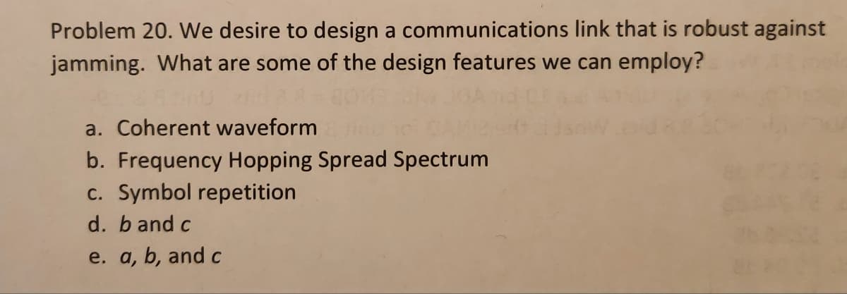 Problem 20. We desire to design a communications link that is robust against
jamming. What are some of the design features we can employ?
a. Coherent waveform
b. Frequency Hopping Spread Spectrum
c. Symbol repetition
d. b and c
e. a, b, and c