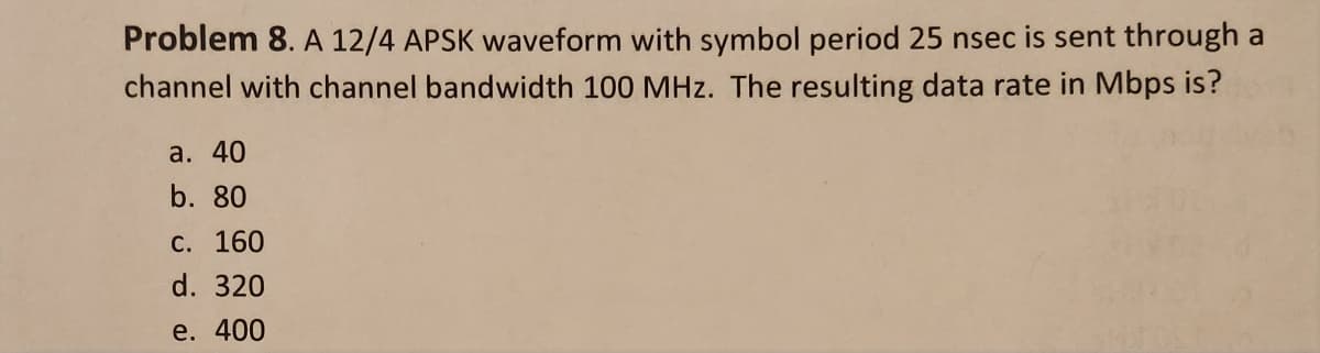 Problem 8. A 12/4 APSK waveform with symbol period 25 nsec is sent through a
channel with channel bandwidth 100 MHz. The resulting data rate in Mbps is?
a. 40
b. 80
C. 160
d. 320
e. 400