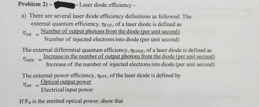 Problem 2) -
-Laser diode efficiency -
a) There are several laser diode efficiency definitions as followed: The
external quantum efficiency, NEQE, of a laser diode is defined as
Number of output photons from the diode (per unit second)
Number of injected electrons into diode (per unit second)
11 EQE
The external differential quantum efficiency, MEDQE, of a laser diode is defined as
Increase in the number of output photons from the diode (per unit second)
1 EDQE =
Increase of the number of injected electrons into diode (per unit second)
The external power efficiency, NEPE, of the laser diode is defined by
Optical output power
EPE =
Electrical input power
If Po is the emitted optical power, show that