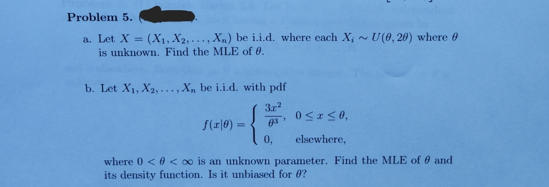 Problem 5.
a. Let X = (X₁, X2,..., Xn) be i.i.d. where each X;~ U(0, 20) where
is unknown. Find the MLE of 0.
b. Let X₁, X2,..., Xn be i.i.d. with pdf
3x²
0≤x≤0,
03
0, elsewhere,
f(x|0) =
"
where 0 << ∞o is an unknown parameter. Find the MLE of and
its density function. Is it unbiased for 0?