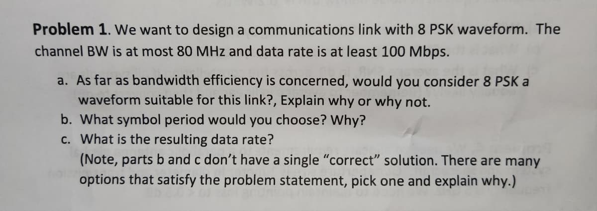 Problem 1. We want to design a communications link with 8 PSK waveform. The
channel BW is at most 80 MHz and data rate is at least 100 Mbps.
a. As far as bandwidth efficiency is concerned, would you consider 8 PSK a
waveform suitable for this link?, Explain why or why not.
b. What symbol period would you choose? Why?
c. What is the resulting data rate?
(Note, parts b and c don't have a single "correct" solution. There are many
options that satisfy the problem statement, pick one and explain why.)