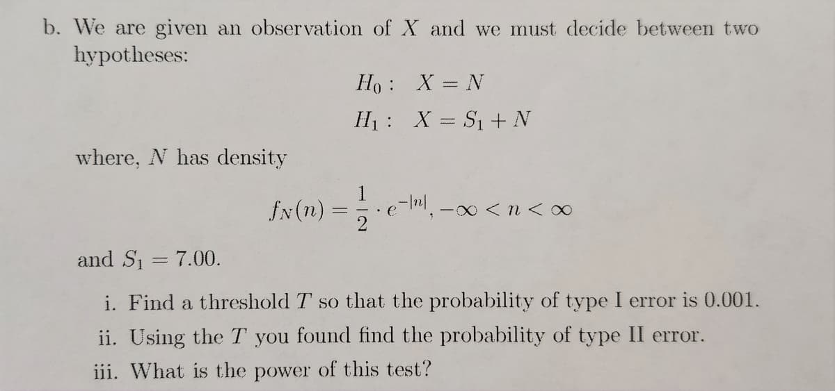 b. We are given an observation of X and we must decide between two
hypotheses:
where, N has density
fN(n) =
Ho:
H₁
:
X = N
X = S₁ + N
e-/¹², -∞ <n<∞
and S₁ = 7.00.
i. Find a threshold T so that the probability of type I error is 0.001.
ii. Using the T you found find the probability of type II error.
iii. What is the power of this test?