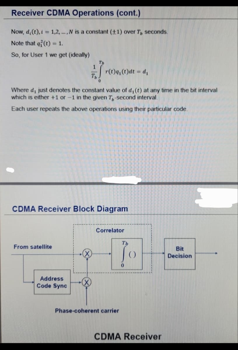 Receiver CDMA Operations (cont.)
Now, d,(t), i = 1,2,..., N is a constant (±1) over T, seconds.
Note that q(t) = 1.
So, for User 1 we get (ideally)
Ть
r(t)q₁(t)dt = d₁
0
Where d₁ just denotes the constant value of d₁(t) at any time in the bit interval
which is either +1 or -1 in the given 7,-second interval.
Each user repeats the above operations using their particular code.
CDMA Receiver Block Diagram
From satellite
Address
Code Sync
Correlator
Phase-coherent carrier
Tb
Jo
Bit
Decision
0
CDMA Receiver
